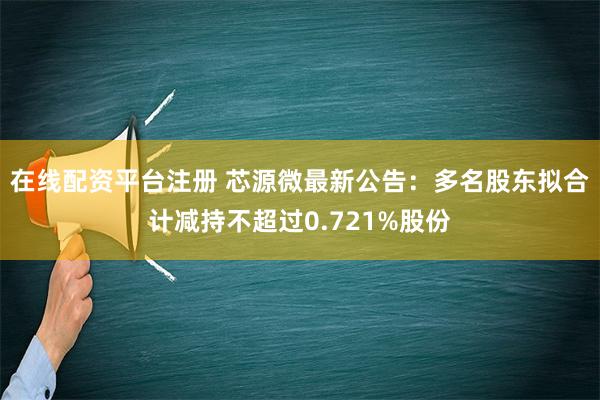 在线配资平台注册 芯源微最新公告：多名股东拟合计减持不超过0.721%股份