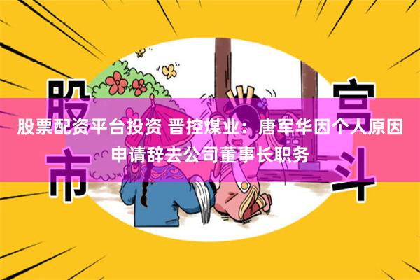 股票配资平台投资 晋控煤业：唐军华因个人原因申请辞去公司董事长职务