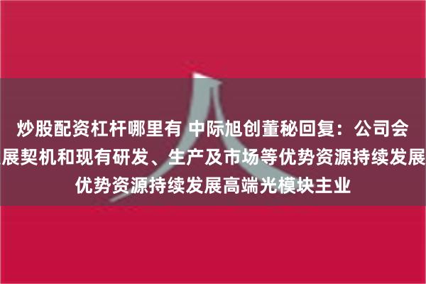 炒股配资杠杆哪里有 中际旭创董秘回复：公司会充分利用行业发展契机和现有研发、生产及市场等优势资源持续发展高端光模块主业