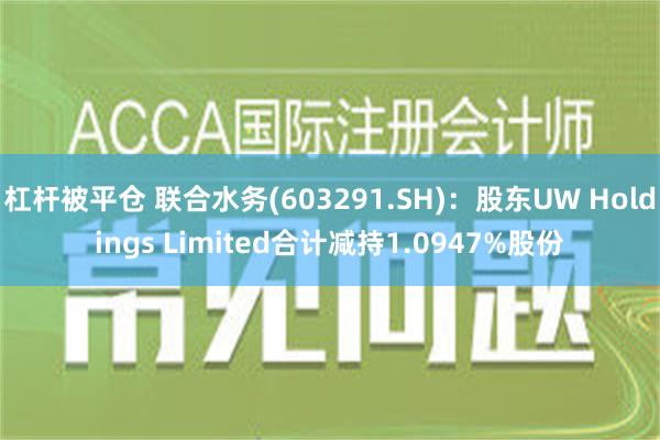 杠杆被平仓 联合水务(603291.SH)：股东UW Holdings Limited合计减持1.0947%股份