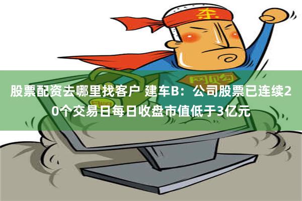 股票配资去哪里找客户 建车B：公司股票已连续20个交易日每日收盘市值低于3亿元