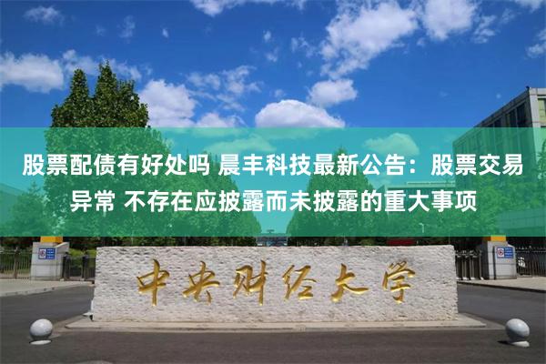 股票配债有好处吗 晨丰科技最新公告：股票交易异常 不存在应披露而未披露的重大事项