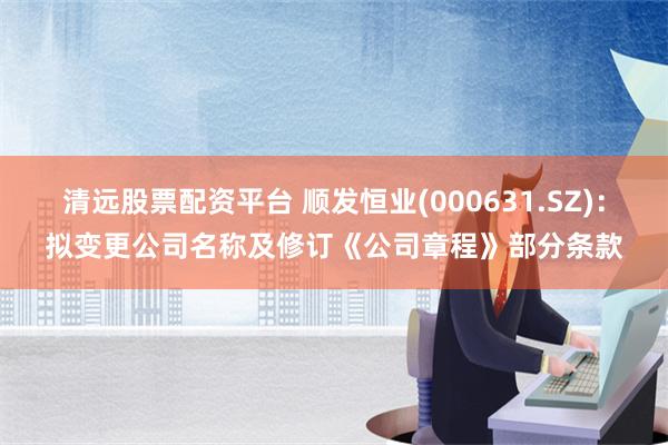 清远股票配资平台 顺发恒业(000631.SZ)：拟变更公司名称及修订《公司章程》部分条款