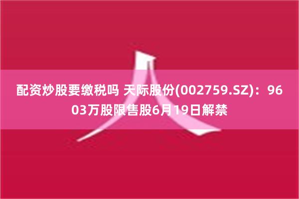 配资炒股要缴税吗 天际股份(002759.SZ)：9603万股限售股6月19日解禁