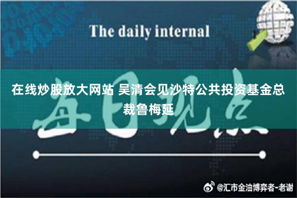 在线炒股放大网站 吴清会见沙特公共投资基金总裁鲁梅延