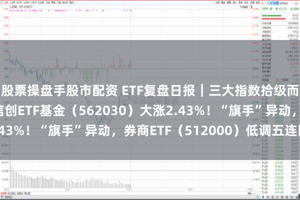 股票操盘手股市配资 ETF复盘日报｜三大指数拾级而上，泛科技起飞，信创ETF基金（562030）大涨2.43%！“旗手”异动，券商ETF（512000）低调五连阳！