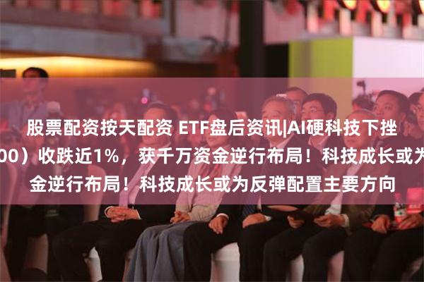 股票配资按天配资 ETF盘后资讯|AI硬科技下挫，科技ETF（515000）收跌近1%，获千万资金逆行布局！科技成长或为反弹配置主要方向