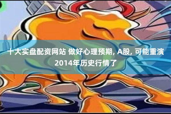 十大实盘配资网站 做好心理预期, A股, 可能重演2014年历史行情了