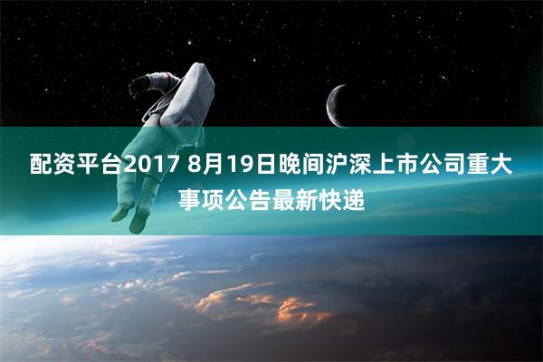 配资平台2017 8月19日晚间沪深上市公司重大事项公告最新快递