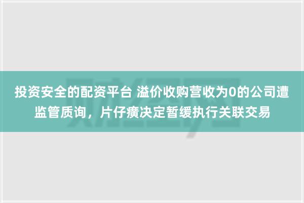 投资安全的配资平台 溢价收购营收为0的公司遭监管质询，片仔癀决定暂缓执行关联交易