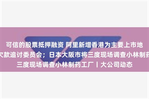 可信的股票抵押融资 阿里新增香港为主要上市地；碧桂园服务成立欠款追讨委员会；日本大阪市将三度现场调查小林制药工厂丨大公司动态