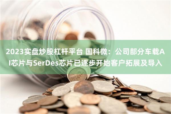 2023实盘炒股杠杆平台 国科微：公司部分车载AI芯片与SerDes芯片已逐步开始客户拓展及导入