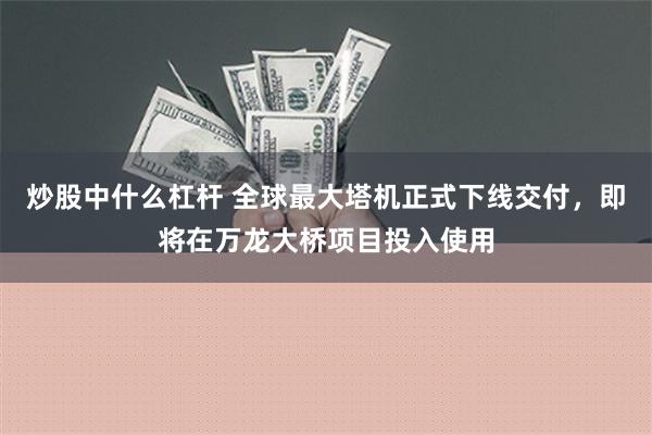 炒股中什么杠杆 全球最大塔机正式下线交付，即将在万龙大桥项目投入使用