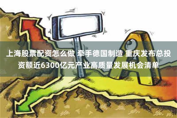 上海股票配资怎么做 牵手德国制造 重庆发布总投资额近6300亿元产业高质量发展机会清单