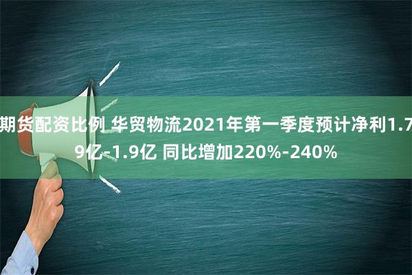 期货配资比例 华贸物流2021年第一季度预计净利1.79亿-1.9亿 同比增加220%-240%