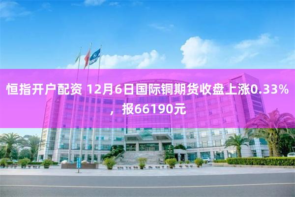 恒指开户配资 12月6日国际铜期货收盘上涨0.33%，报66190元