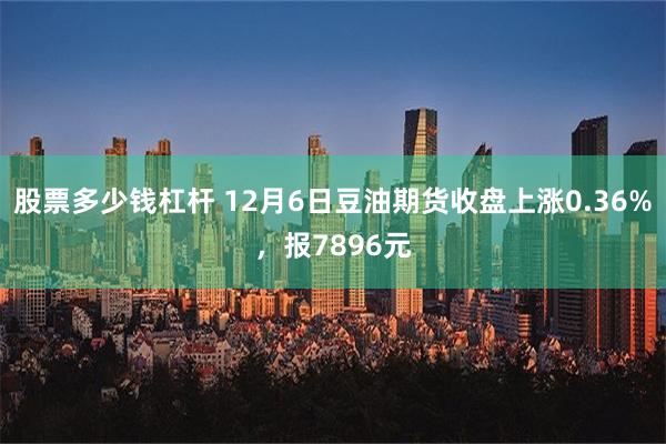 股票多少钱杠杆 12月6日豆油期货收盘上涨0.36%，报7896元