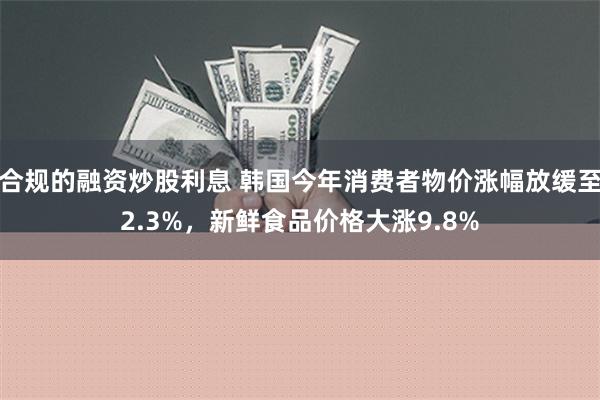 合规的融资炒股利息 韩国今年消费者物价涨幅放缓至2.3%，新鲜食品价格大涨9.8%