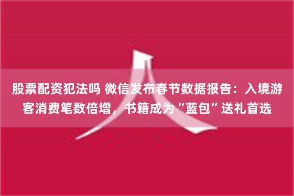 股票配资犯法吗 微信发布春节数据报告：入境游客消费笔数倍增，书籍成为“蓝包”送礼首选