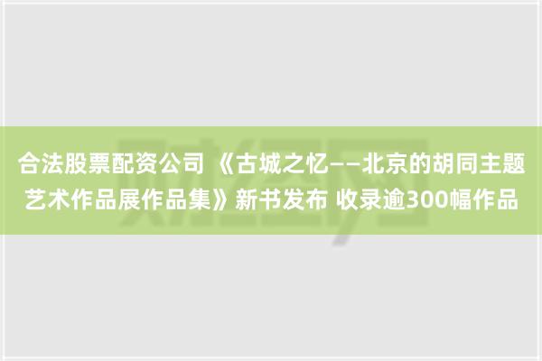 合法股票配资公司 《古城之忆——北京的胡同主题艺术作品展作品集》新书发布 收录逾300幅作品